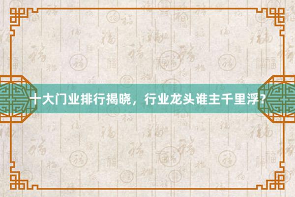 十大门业排行揭晓，行业龙头谁主千里浮？