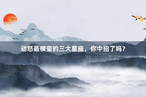 动怒最横蛮的三大星座，你中招了吗？