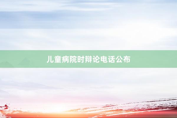 儿童病院时辩论电话公布