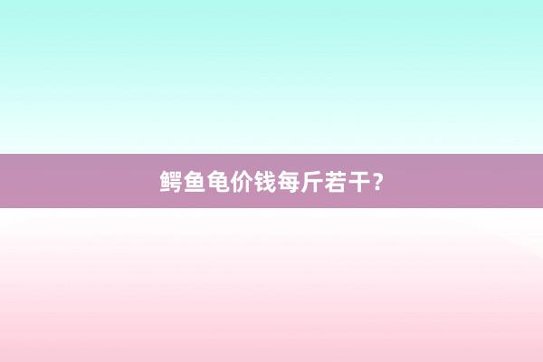 鳄鱼龟价钱每斤若干？